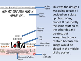 This was the design I 
was going to use if I 
decided on a close 
up photo of my 
model. It has mostly 
the same stuff on as 
the other design I 
created, but 
everything is more 
centred because the 
image would be 
placed in the middle 
of the poster. 
Acting 
credits 
Main 
tag line 
Director 
credits 
Film credits/billing 
block 
Quotations 
from critics 
Age 
certificate 
Film 
title 
 