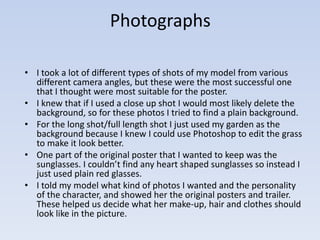 Photographs 
• I took a lot of different types of shots of my model from various 
different camera angles, but these were the most successful one 
that I thought were most suitable for the poster. 
• I knew that if I used a close up shot I would most likely delete the 
background, so for these photos I tried to find a plain background. 
• For the long shot/full length shot I just used my garden as the 
background because I knew I could use Photoshop to edit the grass 
to make it look better. 
• One part of the original poster that I wanted to keep was the 
sunglasses. I couldn’t find any heart shaped sunglasses so instead I 
just used plain red glasses. 
• I told my model what kind of photos I wanted and the personality 
of the character, and showed her the original posters and trailer. 
These helped us decide what her make-up, hair and clothes should 
look like in the picture. 
 