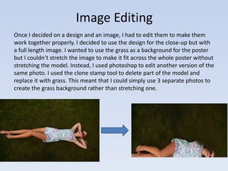 Image Editing 
Once I decided on a design and an image, I had to edit them to make them 
work together properly. I decided to use the design for the close-up but with 
a full length image. I wanted to use the grass as a background for the poster 
but I couldn’t stretch the image to make it fit across the whole poster without 
stretching the model. Instead, I used photoshop to edit another version of the 
same photo. I used the clone stamp tool to delete part of the model and 
replace it with grass. This meant that I could simply use 3 separate photos to 
create the grass background rather than stretching one. 
 