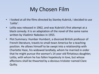 My Chosen Film 
• I looked at all the films directed by Stanley Kubrick, I decided to use 
‘Lolita’. 
• Lolita was released in 1962, and was Kubrick’s first attempt at a 
black comedy. It is an adaptation of the novel of the same name 
written by Vladimir Nabokov in 1955. 
• Plot Summary: Humber Humbert, a divorced British professor of 
French literature, travels to small-town America for a teaching 
position. He allows himself to be swept into a relationship with 
Charlotte Haze, his widowed landlady, whom he married in order 
that he might pursue the woman’s 14 year old flirtatious daughter, 
Lolita, with whom he has fallen hopelessly in love, but whose 
affections shall be thwarted by a devious trickster named Clare 
Quilty. 
 