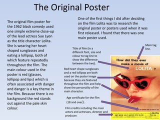 The Original Poster 
Main tag 
Title of film (in a line. 
different font, size and 
colour to tag line to 
show the difference 
between the two). 
Red heart shape sunglasses 
and a red lollipop are both 
used on the poster image 
because they are featured 
throughout the film and help 
show the personality of the 
main character. 
Age certificate for the film 
(18 and over). 
Film credits including the main 
actors and actresses, director and 
producer. 
The original film poster for 
the 1962 black comedy used 
one simple extreme close-up 
of the lead actress Sue Lyon 
as the title character Lolita. 
She is wearing her heart 
shaped sunglasses and 
eating a lollipop, both of 
which feature repeatedly 
throughout the film. The 
main colour used in the 
poster is red (glasses, 
lollipop and lips) which is 
often associated with danger 
and danger is a key theme in 
the film. Because there is no 
background the red stands 
out against the pale skin 
colour. 
One of the first things I did after deciding 
on the film Lolita was to research the 
original poster or posters used when it was 
first released. I found that there was one 
main poster used. 
 