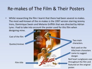 Re-makes of The Film & Their Posters 
• Whilst researching the film I learnt that there had been several re-makes. 
The most well-known of the re-makes is the 1997 version starring Jeremy 
Irons, Dominique Swain and Melanie Griffith that was directed by Adrian 
Lyne. I had to take into account the poster used for this film when 
designing mine. 
Cast of the film 
Quotes/reviews 
Film title 
Two main 
characters. 
Red used on the 
title/main characters 
name to suggest 
danger. 
Red heart sunglasses used 
throughout the film and 
featured on the original 
poster. 
 