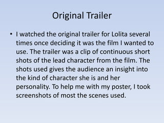 Original Trailer 
• I watched the original trailer for Lolita several 
times once deciding it was the film I wanted to 
use. The trailer was a clip of continuous short 
shots of the lead character from the film. The 
shots used gives the audience an insight into 
the kind of character she is and her 
personality. To help me with my poster, I took 
screenshots of most the scenes used. 
 