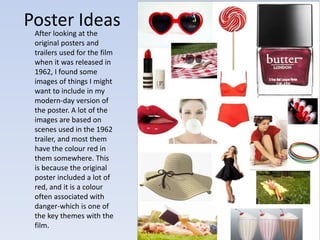 Poster Ideas 
After looking at the 
original posters and 
trailers used for the film 
when it was released in 
1962, I found some 
images of things I might 
want to include in my 
modern-day version of 
the poster. A lot of the 
images are based on 
scenes used in the 1962 
trailer, and most them 
have the colour red in 
them somewhere. This 
is because the original 
poster included a lot of 
red, and it is a colour 
often associated with 
danger-which is one of 
the key themes with the 
film. 
 