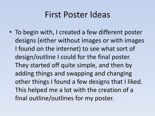 First Poster Ideas 
• To begin with, I created a few different poster 
designs (either without images or with images 
I found on the internet) to see what sort of 
design/outline I could for the final poster. 
They started off quite simple, and then by 
adding things and swapping and changing 
other things I found a few designs that I liked. 
This helped me a lot with the creation of a 
final outline/outlines for my poster. 
 