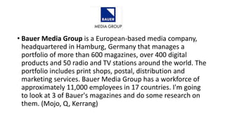• Bauer Media Group is a European-based media company,
headquartered in Hamburg, Germany that manages a
portfolio of more than 600 magazines, over 400 digital
products and 50 radio and TV stations around the world. The
portfolio includes print shops, postal, distribution and
marketing services. Bauer Media Group has a workforce of
approximately 11,000 employees in 17 countries. I'm going
to look at 3 of Bauer's magazines and do some research on
them. (Mojo, Q, Kerrang)
 