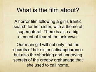 What is the film about?
A horror film following a girl’s frantic
search for her sister, with a theme of
  supernatural. There is also a big
  element of fear of the unknown.
  Our main girl will not only find the
secrets of her sister’s disappearance
but also the shocking and unnerving
secrets of the creepy orphanage that
       she used to call home.
 