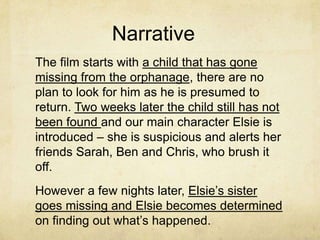 Narrative
The film starts with a child that has gone
missing from the orphanage, there are no
plan to look for him as he is presumed to
return. Two weeks later the child still has not
been found and our main character Elsie is
introduced – she is suspicious and alerts her
friends Sarah, Ben and Chris, who brush it
off.
However a few nights later, Elsie’s sister
goes missing and Elsie becomes determined
on finding out what’s happened.
 
