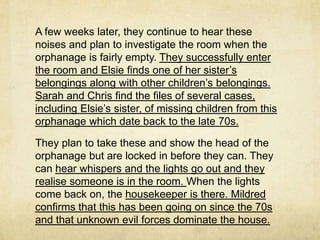 A few weeks later, they continue to hear these
noises and plan to investigate the room when the
orphanage is fairly empty. They successfully enter
the room and Elsie finds one of her sister’s
belongings along with other children’s belongings.
Sarah and Chris find the files of several cases,
including Elsie’s sister, of missing children from this
orphanage which date back to the late 70s.

They plan to take these and show the head of the
orphanage but are locked in before they can. They
can hear whispers and the lights go out and they
realise someone is in the room. When the lights
come back on, the housekeeper is there. Mildred
confirms that this has been going on since the 70s
and that unknown evil forces dominate the house.
 