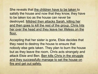 She reveals that the children have to be taken to
satisfy the house and now that they know, they have
to be taken too as the house can never be
destroyed. Mildred then attacks Sarah, killing her
and then goes to kill the rest of the group. Chris hits
her over the head and they leave her lifeless on the
floor.

Accepting that her sister is gone, Elsie decides that
they need to destroy the house to ensure that
nobody else gets taken. They plan to burn the house
but as they leave the room, Chris acts strangely and
attack Elsie and Ben. Ben kills Chris in the struggle
and they successfully manage to set the house on
fire and get out safely.
 
