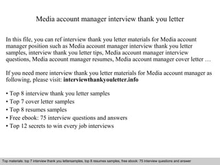 Media account manager interview thank you letter 
In this file, you can ref interview thank you letter materials for Media account 
manager position such as Media account manager interview thank you letter 
samples, interview thank you letter tips, Media account manager interview 
questions, Media account manager resumes, Media account manager cover letter … 
If you need more interview thank you letter materials for Media account manager as 
following, please visit: interviewthankyouletter.info 
• Top 8 interview thank you letter samples 
• Top 7 cover letter samples 
• Top 8 resumes samples 
• Free ebook: 75 interview questions and answers 
• Top 12 secrets to win every job interviews 
Top materials: top 7 interview thank you lettersamples, top 8 resumes samples, free ebook: 75 interview questions and answer 
Interview questions and answers – free download/ pdf and ppt file 
 