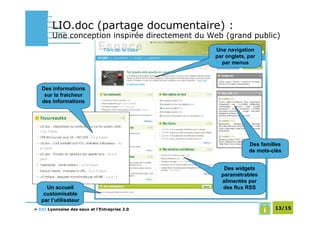 LIO.doc (partage documentaire) :
        Une conception inspirée directement du Web (grand public)
                                                Une navigation
                                                par onglets, par
                                                  par menus



   Des informations
    sur la fraicheur
   des informations




                                                             Des familles
                                                             de mots-clés


                                                   Des widgets
                                                  paramétrables
                                                  alimentés par
     Un accueil                                    des flux RSS
    customisable
   par l’utilisateur
> DSI Lyonnaise des eaux et l’Entreprise 2.0                          13/15
 