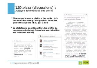 LIO.plaza (discussions) :
        Analyse automatique des profils


 • Chaque personne « hérite » des mots clefs
   des contributions qu’elle produit, liens des
   personnes qu’elle lit ou qui la lise

 • La plateforme peut identifier des profils de
   personnes similaires (dans leur participation
   sur le réseau social)




> DSI Lyonnaise des eaux et l’Entreprise 2.0       15/15
 