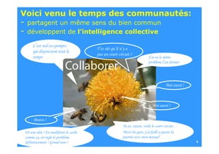Voici venu le temps des communautés:
-   partagent un même sens du bien commun
-   développent de l’intelligence collective

       C’est nul ces pompes
                                        T’es sûr qu’il n’y a
       qui disjonctent tout le
                                        pas un court-circuit ?
       temps                                                              J’ai eu le même
                                                                          problème l’an dernier




                                                                                      Moi aussi !



                                                                            Moi aussi !


        Bravo !
                                                        Tu as, raison, voilà le court-circuit…
  Eh une idée ! En modifiant le cache                   Merci les gars, j’ai failli y passer la
  comme ça, on règle le problème                        journée avec mon manuel
26/09/2010 > DSI Génial non ?
  définitivement ! - AGENDA                                                                         5
 