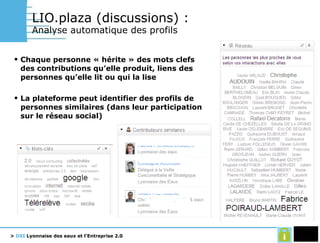LIO.plaza (discussions) :   Analyse automatique des profils Chaque personne « hérite » des mots clefs des contributions qu’elle produit, liens des personnes qu’elle lit ou qui la lise La plateforme peut identifier des profils de personnes similaires (dans leur participation sur le réseau social) 