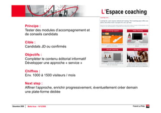 L’Espace coaching

                Principe :
                Tester des modules d’accompagnement et
                de conseils candidats

                Cible :
                Candidats JD ou confirmés

                Objectifs :
                Compléter le contenu éditorial informatif
                Développer une approche « service »

                Chiffres :
                Env. 1000 à 1500 visiteurs / mois

                Next step :
                Affiner l’approche, enrichir progressivement, éventuellement créer demain
                une plate-forme dédiée



Décembre 2009    Media Aces – 14/12/2009                                             Franck La Pinta   10
 