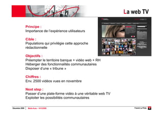 La web TV

                Principe :
                Importance de l’expérience utilisateurs

                Cible :
                Populations qui privilégie cette approche
                rédactionnelle

                Objectifs :
                Préempter le territoire banque + vidéo web + RH
                Héberger des fonctionnalités communautaires
                Disposer d’une « tribune »

                Chiffres :
                Env. 2500 vidéos vues en novembre

                Next step :
                Passer d’une plate-forme vidéo à une véritable web TV
                Exploiter les possibilités communautaires

Décembre 2009    Media Aces – 14/12/2009                                   Franck La Pinta   6
 