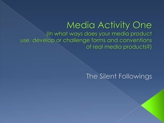 Media Activity One (In what ways does your media product use, develop or challenge forms and conventions of real media products?) The Silent Followings 