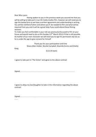 Dear Miss Lyons<br />                            Having spoken to you in the previous week you assured me that you will be willing to take part in our AS media studies film, however we will need you to sign the below form so we have a written agreement and understanding in writing.<br />You will be notified of when and where you’ll  be needed to film and what will be required from you and it will be a great help if you could attend these filming sessions.<br />To make you feel comfortable in your role we previously discussed to film at your house and would need to do so this Sunday (13th March 2011) if that is still possible.<br />As mother of our main character we will need you to sign his permission slip too as he is under the age to give consent for himself<br />                                             Thank you for your participation and time<br />                            Shana Allen-Holder, Nicolle Campbell, Shamilla Simms and Shehla Kang<br />                                                                        (S.S.S.N team)<br />I agree to take part in ‘The Visitor’ and agree to the above contract      <br />Signed.................................................................................................................<br />I agree to allow my Son/Daughter to take in the information regarding the above contract<br />Signed.....................................................................................................................................<br />