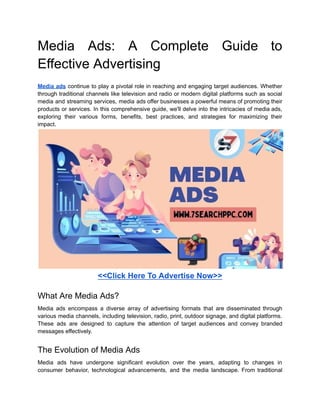 Media Ads: A Complete Guide to
Effective Advertising
Media ads continue to play a pivotal role in reaching and engaging target audiences. Whether
through traditional channels like television and radio or modern digital platforms such as social
media and streaming services, media ads offer businesses a powerful means of promoting their
products or services. In this comprehensive guide, we'll delve into the intricacies of media ads,
exploring their various forms, benefits, best practices, and strategies for maximizing their
impact.
<<Click Here To Advertise Now>>
What Are Media Ads?
Media ads encompass a diverse array of advertising formats that are disseminated through
various media channels, including television, radio, print, outdoor signage, and digital platforms.
These ads are designed to capture the attention of target audiences and convey branded
messages effectively.
The Evolution of Media Ads
Media ads have undergone significant evolution over the years, adapting to changes in
consumer behavior, technological advancements, and the media landscape. From traditional
 