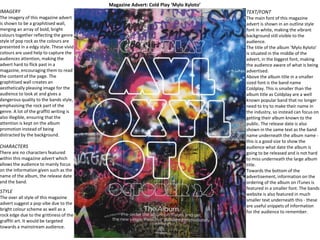 Magazine Advert: Cold Play ‘Mylo Xyloto’
IMAGERY
The imagery of this magazine advert
is shown to be a graphitised wall,
merging an array of bold, bright
colours together reflecting the genre
style of pop rock as the colours are
presented in a edgy style. These vivid
colours are used help to capture the
audiences attention, making the
advert hard to flick past in a
magazine, encouraging them to read
the content of the page. The
graphitised wall creates an
aesthetically pleasing image for the
audience to look at and gives a
dangerous quality to the bands style,
emphasising the rock part of the
genre. A lot of the graffiti writing is
also illegible, ensuring that the
attention is kept on the album
promotion instead of being
distracted by the background.
CHARACTERS
There are no characters featured
within this magazine advert which
allows the audience to mainly focus
on the information given such as the
name of the album, the release date
and the band.
TEXT/FONT
The main font of this magazine
advert is shown in an outline style
font in white, making the vibrant
background still visible to the
audience.
The title of the album ‘Mylo Xyloto’
is situated in the middle of the
advert, in the biggest font, making
the audience aware of what is being
advertised.
Above the album title in a smaller
sized font is the band name
Coldplay. This is smaller than the
album title as Coldplay are a well
known popular band that no longer
need to try to make their name in
the industry, so instead can focus on
getting their album known to the
public. The release date is also
shown in the same text as the band
name underneath the album name -
this is a good size to show the
audience what date the album is
going to be released and is not hard
to miss underneath the large album
title.
Towards the bottom of the
advertisement, information on the
ordering of the album on iTunes is
featured in a smaller font. The bands
website is also featured in much
smaller text underneath this - these
are useful snippets of information
for the audience to remember.
STYLE
The over all style of this magazine
advert suggest a pop vibe due to the
bright colour scheme as well as a
rock edge due to the grittiness of the
graffiti art. It would be targeted
towards a mainstream audience.
 