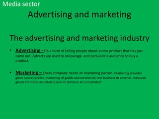 Media sector

Advertising and marketing
The advertising and marketing industry
• Advertising - Its a form of telling people about a new product that has just
came out. Adverts are used to encourage and persuade a audience to buy a
product.

• Marketing – Every company needs an marketing person. Marketing provides
great future careers, marketing of goods and services by one business to another. Industrial
goods are those an industry uses to produce an end product.

 