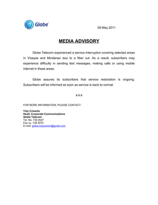 09 May 2011



                           MEDIA ADVISORY

       Globe Telecom experienced a service interruption covering selected areas
in Visayas and Mindanao due to a fiber cut. As a result, subscribers may
experience difficulty in sending text messages, making calls or using mobile
internet in these areas.


       Globe assures its subscribers that service restoration is ongoing.
Subscribers will be informed as soon as service is back to normal.


                                      ###


FOR MORE INFORMATION, PLEASE CONTACT:

Yoly Crisanto
Head, Corporate Communications
Globe Telecom
Tel. No. 730 2627
Fax no. 739 3075
E-mail: globe.corpcomm@gmail.com
 