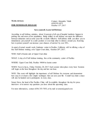 Media Advisory
FOR IMMEDIATE RELEASE
Contact: Alexandra Vidali
(650)745-6875
October 13th, 2017
Save yourself, Learn Self Defense
According to self defense statistics, about 16 percent of all out-of hospital incidents happen in
parking lots and areas of low population. Being skilled in self defense can mean the difference
between abduction and in some cases life or death. Effective Self defense skills can allow you to
immediately put yourself in a safer position or even help other in distress around you. Knowing
how to protect yourself can increase your chances of survival by over 50%.
As apart of sexual assault week, Lindamar center in Pacifica California will be offering a day of
free Self Defense training at its Upper Crust clinic, October 20th, 2017.
WHO: Staff of karate unit at Upper Crust clinic
WHAT: A day of of Self defense training, free at the community center of Pacifica
WHERE: Upper Crust Deli, Pacifica 94044 in karate center
WHEN: 9a.m to 4p.m., Friday October, 20, 2017. Each session takes place every hour. Sessions
will begin on the hour throughout the day and last one hour.
WHY: This event will highlight the importance of self Defense for everyone and demonstrate
how easy it is to learn a few simple techniques that can save your life. A small key chain a mace
will also be handed out to participants in every class.
Sensei Steve, the head of the Pacifica Clinic will be available throughout the day for press
interviews or to answer any questions you have about this upcoming class.
For more information, contact (650) 355-7055, or by mail at senseis@gmail.com
 