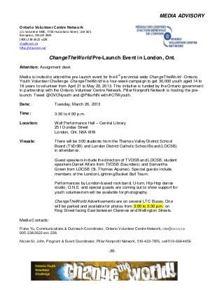 MEDIA ADVISORY

Ontario Volunteer Centre Network
c/o Volunteer MBC, 7700 Hurontario Street, Unit 601
Brampton, ON L6Y 4M3
(905) 238-2622 x228
ctw@ovcn.ca
http://ctw.ovcn.ca/


                    ChangeTheWorld Pre-Launch Event in London, Ont.
Attention: Assignment desk

Media is invited to attend the pre-launch event for the 6th provincial-wide ChangeTheWorld - Ontario
Youth Volunteer Challenge. ChangeTheWorld is a four-week campaign to get 30,000 youth aged 14 to
18 years to volunteer from April 21 to May 20, 2013. This initiative is funded by the Ontario government
in partnership with the Ontario Volunteer Centre Network. Pillar Nonprofit Network is hosting the pre-
launch. Tweet @OVCNyouth and @PillarNN with #CTWyouth.

Date:                    Tuesday, March 26, 2013

Time:                    3:30 to 4:30 p.m.

Location:                Wolf Performance Hall – Central Library
                         251 Dundas Street
                         London, Ont. N6A 6H9

Visuals:                 There will be 300 students from the Thames Valley District School
                         Board (TVDSB) and London District Catholic School Board (LDCSB)
                         in attendance.

                         Guest speakers include the directors of TVDSB and LDCSB, student
                         speakers Daniel Alfaro from TVDSB (Saunders) and Samantha
                         Green from LDCSB (St. Thomas Aquinas). Special guests include
                         members of the London Lightning Basket Ball Team.

                         Performances by London-based rock band, U-turn, Hip-Hop dance
                         studio, O.N.E. and special guests are coming out to show support for
                         youth volunteerism will be available for photography.

                         ChangeTheWorld Advertisements are on several LTC Buses. One
                         will be parked and available for photos from 3:00 to 3:30 p.m. on
                         King Street facing East between Clarence and Wellington Streets.

Media Contacts:

Fiona Yu, Communications & Outreach Coordinator, Ontario Volunteer Centre Network, ctw@ovcn.ca
905-238-2622 ext. 228.

Nicole St. John, Program & Event Coordinator, Pillar Nonprofit Network, 519-433-7876, cell 519-668-4456

                                                      -30-
 