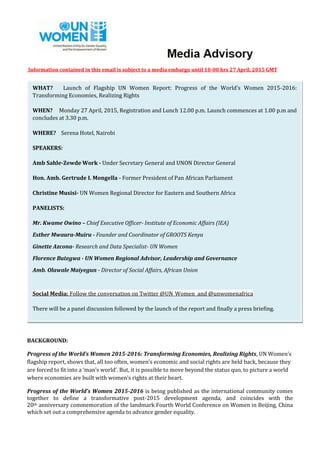 Information contained in this email is subject to a media embargo until 10-00 hrs 27 April, 2015 GMT
BACKGROUND:
Progress of the World’s Women 2015-2016: Transforming Economies, Realizing Rights, UN Women’s
flagship report, shows that, all too often, women’s economic and social rights are held back, because they
are forced to fit into a ‘man’s world’. But, it is possible to move beyond the status quo, to picture a world
where economies are built with women’s rights at their heart.
Progress of the World’s Women 2015-2016 is being published as the international community comes
together to define a transformative post-2015 development agenda, and coincides with the
20th anniversary commemoration of the landmark Fourth World Conference on Women in Beijing, China
which set out a comprehensive agenda to advance gender equality.
WHAT? Launch of Flagship UN Women Report: Progress of the World’s Women 2015-2016:
Transforming Economies, Realizing Rights
WHEN? Monday 27 April, 2015, Registration and Lunch 12.00 p.m. Launch commences at 1.00 p.m and
concludes at 3.30 p.m.
WHERE? Serena Hotel, Nairobi
SPEAKERS:
Amb Sahle-Zewde Work - Under Secretary General and UNON Director General
Hon. Amb. Gertrude I. Mongella - Former President of Pan African Parliament
Christine Musisi- UN Women Regional Director for Eastern and Southern Africa
PANELISTS:
Mr. Kwame Owino – Chief Executive Officer- Institute of Economic Affairs (IEA)
Esther Mwaura-Muiru - Founder and Coordinator of GROOTS Kenya
Ginette Azcona- Research and Data Specialist- UN Women
Florence Butegwa - UN Women Regional Advisor, Leadership and Governance
Amb. Olawale Maiyegun - Director of Social Affairs, African Union
Social Media: Follow the conversation on Twitter @UN_Women and @unwomenafrica
There will be a panel discussion followed by the launch of the report and finally a press briefing.
 