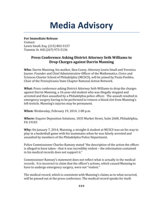 Media Advisory
For Immediate Release
Contact:
Lewis Small, Esq. (215) 803-5157
Tommie St. Hill (267) 973-5136

Press Conference Asking District Attorney Seth Williams to
Drop Charges against Darrin Manning
Who: Darrin Manning, his mother, Ikea Coney, Attorney Lewis Small and Veronica
Joyner, Founder and Chief Administrative Officer of the Mathematics, Civics and
Sciences Charter School of Philadelphia (MCSCS), will be joined by Paula Peebles,
Chair of the Pennsylvania State Chapter National Action Network.
What: Press conference asking District Attorney Seth Williams to drop the charges
against Darrin Manning, a 16-year-old student who was illegally stopped and
arrested and then assaulted by a Philadelphia police officer. The assault resulted in
emergency surgery having to be performed to remove a blood clot from Manning’s
left testicle. Manning’s injuries may be permanent.
When: Wednesday, February 19, 2014, 1:00 p.m.
Where: Esquire Deposition Solutions, 1835 Market Street, Suite 2600, Philadelphia,
PA 19103
Why: On January 7, 2014, Manning, a straight-A student at MCSCS was on his way to
play in a basketball game with his teammates when he was falsely arrested and
assaulted by members of the Philadelphia Police Department.
Police Commissioner Charles Ramsey stated “the description of the action the officer
is alleged to have taken - that it was incredibly violent – the information contained
in his medical records does not support it.”
Commissioner Ramsey’s statement does not reflect what is actually in the medical
records. It is incorrect to claim that the officer’s actions, which caused Manning to
have to undergo emergency surgery, were not “violent.”
The medical record, which is consistent with Manning’s claims as to what occurred,
will be passed out at the press conference. The medical record speaks for itself.
###

 