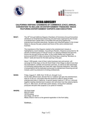 MEDIA ADVISORY
  CALIFORNIA HISPANIC CHAMBERS OF COMMERCE (CHCC) ANNUAL
  CONVENTION TO INCLUDE AN ENTERTAINMENT FINANCING TRACK
      FEATURING ENTERTAINMENT EXPERTS AND EXECUTIVES



WHAT:    The 30th Annual California Hispanic Chambers of Commerce Annual Convention
         will feature an Entertainment Financing and pitch track organized by the Access
         to Entertainment Capital (AEC) Committee that will bring together top
         entertainment business executives, Senators and influential leaders in the United
         States to discuss the past, present and future of the Latino entertainment
         business.

         The importance of the Hispanic market to the entertainment industry is
         highlighted by recent statistics. According to Reuters, Hispanics accounted for 46
         percent of ticket-buyers of "Fast & Furious" on opening weekend and gave the
         picture the top spot at the box office. In the United States and Canada, the
         picture earned $72.5 million during its first three days, smashing "Monsters vs.
         Aliens'" week-old record for the best opening of the year.

         About 1,000 people, most of them Latino business men and women, will
         converge for three days on the US Grant Hotel in San Diego to attend more than
         50 presentations, exhibits and business seminars, as well as to take advantage
         of contracting opportunities and meet with major financial institutions. One track
         of presentations will be dedicated exclusively to entertainment financing and will
         include a pitch by producers to funding professionals.


WHEN:    Friday, August 21, 2009, from 10:30 a.m. through 3 p.m.
         As the AEC official event, Senator Ron S. Calderon will open the entertainment
         track at 10:30 a.m. and share what the Governor’s office is doing to keep
         entertainment jobs in California. A second session starts at 11:00 a.m. and puts
         together leading entertainment investors who will share how they select projects.
         At 2 p.m. after lunch, we will hold a pitch session, during which selected
         producers will pitch their projects to our panel of investors.


WHERE:   US Grant Hotel
         800-237-5029
         326 Broadway
         San Diego, CA 92101
         Media check-in next is to the general registration in the front lobby.


         Continue…




                                    Page 1 of 2
 