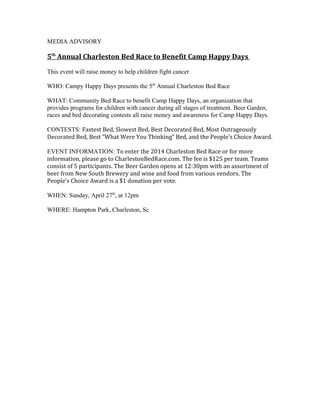 MEDIA ADVISORY
5th
Annual Charleston Bed Race to Benefit Camp Happy Days
This event will raise money to help children fight cancer
WHO: Campy Happy Days presents the 5th
Annual Charleston Bed Race
WHAT: Community Bed Race to benefit Camp Happy Days, an organization that
provides programs for children with cancer during all stages of treatment. Beer Garden,
races and bed decorating contests all raise money and awareness for Camp Happy Days.
CONTESTS: Fastest Bed, Slowest Bed, Best Decorated Bed, Most Outrageously
Decorated Bed, Best “What Were You Thinking” Bed, and the People’s Choice Award.
EVENT INFORMATION: To enter the 2014 Charleston Bed Race or for more
information, please go to CharlestonBedRace.com. The fee is $125 per team. Teams
consist of 5 participants. The Beer Garden opens at 12:30pm with an assortment of
beer from New South Brewery and wine and food from various vendors. The
People’s Choice Award is a $1 donation per vote.
WHEN: Sunday, April 27th
, at 12pm
WHERE: Hampton Park, Charleston, Sc
 