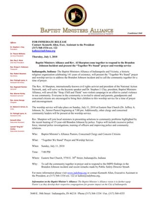 Established 1868



Officers                     FOR IMMEDIATE RELEASE
                             Contact: Kenneth Allen, Exec. Assistant to the President
Dr. Stephen J. Clay
President
                             (317) 568-1534 ext. 122
                             kallen@indybma.org
Dr. Theron Williams
1st Vice President
                             Thursday, July 1, 2010
Rev. Ray S. Ware
2nd Vice President               Baptist Ministers Alliance and Rev. Al Sharpton come together to respond to the Brandon
Rev. Re’gan E. Robinson
                                   Johnson Incident and present the “Together We Stand” prayer and worship service
Treasurer
                             Indianapolis, Indiana- The Baptist Ministers Alliance of Indianapolis and Vicinity, a historic
Rev. Robert Bowman
Secretary
                             religious organization celebrating 141 years of existence, will present the “Together We Stand” prayer
                             and worship service to address the Brandon Johnson incident and to call the community together for a
Rev. Fitzhugh Lyons, Jr.     time of prayer.
Assistant Secretary

Rev. Reginald Fletcher       The Rev. Al Sharpton, internationally-known civil rights activist and president of the National Action
Lecturer                     Network, and, will serve as the keynote speaker and Dr. Stephen J. Clay, president, Baptist Ministers
Rev. Warren Hurley           Alliance, will unveil the “Stop, Chill and Think” non-violent campaign in an effort to curtail violence
Assistant Lecturer           in our community. Everyone in the community is invited to attend and parents, grandparents and
                             concerned citizens are encouraged to bring their children to this worship service for a time of prayer
Rev. James George
Chaplain                     and encouragement.

Dr. Melvin B. Girton, Sr.    The worship service will take place on Sunday, July 11, 2010 at Eastern Star Church (Dr. Jeffrey A.
Critic
                             Johnson, Sr., Senior Pastor) beginning at 7:00 pm. Additionally, other clergy and concerned
Dr. Fitzhugh Lyons, Sr.      community leaders will be present at the worship service.
Assistant Critic

Kenneth Allen                Rev. Sharpton will join local ministers in presenting solutions to community problems highlighted by
Executive Assistant          the recent beating of 15-year-old Brandon Johnson by police. Topics will include excessive police
                             force, internal police investigations, training of officers and improving police and community
Lonnell “King Ro”
Conley                       relations.
Executive Assistant
                             Who:      Baptist Minister’s Alliance Pastors, Concerned Clergy and Concern Citizens

                             What:     “Together We Stand” Prayer and Worship Service

                             When: Sunday, July 11, 2010

                             Time:     7:00 PM

                             Where: Eastern Star Church, 5750 E. 30th Street, Indianapolis, Indiana

                             Why:      To call the community together in prayer and to respond to the IMPD findings in the
                                       Brandon Johnson incident and recent remarks made by Public Safety Director Straub.

                             For more information please visit www.indybma.org or contact Kenneth Allen, Executive Assistant to
                             the President, at (317) 568-1534 ext. 122 or kallen@indybma.org.

                             Information on the Baptist Minister’s Alliance: The Baptist Minister’s Alliance vision is to further equip
                             Pastor’s as they develop their respective congregations for greater impact on the City of Indianapolis.


                            5640 E. 38th Street / Indianapolis, IN 46218 / Phone (317) 568-1534 / Fax. (317) 568-4355
 