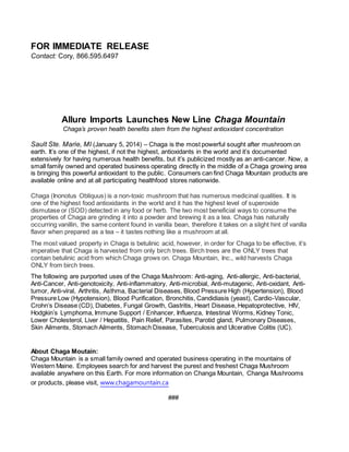 FOR IMMEDIATE RELEASE
Contact: Cory, 866.595.6497
Allure Imports Launches New Line Chaga Mountain
Chaga’s proven health benefits stem from the highest antioxidant concentration
Sault Ste. Marie, MI (January 5, 2014) – Chaga is the most powerful sought after mushroom on
earth. It’s one of the highest, if not the highest, antioxidants in the world and it’s documented
extensively for having numerous health benefits, but it’s publicized mostly as an anti-cancer. Now, a
small family owned and operated business operating directly in the middle of a Chaga growing area
is bringing this powerful antioxidant to the public. Consumers can find Chaga Mountain products are
available online and at all participating healthfood stores nationwide.
Chaga (Inonotus Obliquus) is a non-toxic mushroom that has numerous medicinal qualities. It is
one of the highest food antioxidants in the world and it has the highest level of superoxide
dismutase or (SOD) detected in any food or herb. The two most beneficial ways to consume the
properties of Chaga are grinding it into a powder and brewing it as a tea. Chaga has naturally
occurring vanillin, the same content found in vanilla bean, therefore it takes on a slight hint of vanilla
flavor when prepared as a tea – it tastes nothing like a mushroom at all.
The most valued property in Chaga is betulinic acid, however, in order for Chaga to be effective, it’s
imperative that Chaga is harvested from only birch trees. Birch trees are the ONLY trees that
contain betulinic acid from which Chaga grows on. Chaga Mountain, Inc., wild harvests Chaga
ONLY from birch trees.
The following are purported uses of the Chaga Mushroom: Anti-aging, Anti-allergic, Anti-bacterial,
Anti-Cancer, Anti-genotoxicity, Anti-inflammatory, Anti-microbial, Anti-mutagenic, Anti-oxidant, Anti-
tumor, Anti-viral, Arthritis, Asthma, Bacterial Diseases, Blood Pressure High (Hypertension), Blood
Pressure Low (Hypotension), Blood Purification, Bronchitis, Candidiasis (yeast), Cardio-Vascular,
Crohn’s Disease (CD), Diabetes, Fungal Growth, Gastritis, Heart Disease, Hepatoprotective, HIV,
Hodgkin’s Lymphoma, Immune Support / Enhancer, Influenza, Intestinal Worms, Kidney Tonic,
Lower Cholesterol, Liver / Hepatitis, Pain Relief, Parasites, Parotid gland, Pulmonary Diseases,
Skin Ailments, Stomach Ailments, Stomach Disease, Tuberculosis and Ulcerative Colitis (UC).
About Chaga Moutain:
Chaga Mountain is a small family owned and operated business operating in the mountains of
Western Maine. Employees search for and harvest the purest and freshest Chaga Mushroom
available anywhere on this Earth. For more information on Changa Mountain, Changa Mushrooms
or products, please visit, www.chagamountain.ca
###
 