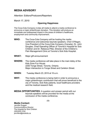 MEDIA ADVISORY

Attention: Editors/Producers/Reporters

March 17, 2010
                                 Opening Happiness

The Coca-Cola Company invites all media to attend a media conference to
announce a major philanthropic donation. This donation will produce an
immediate and widespread impact in the areas of children’s healthcare,
employment and community improvement.

WHO:          The Coca-Cola Company will be hosting the media
              conference and welcomes keynote speakers, Cheri O’Regan,
              Vice President of the Coca-Cola Company (Canada), Dr. John
              Douglas, Chief Operating Officer of Toronto’s Hospital for Sick
              Children and Dr. Rebecca Pillai, Director of the Children’s
              Pain Management Clinic at Toronto’s Sick Kids Hospital.

WHAT:         Major gift announcement

WHERE:        The media conference will take place in the main lobby of the
              Kids Zone Fun House.
              2250 Yonge Street, Toronto, Ontario.
              Major intersection is Yonge Street and Carleton Street.

WHEN:           Tuesday March 23, 2010 at 10 a.m.

WHY:          The media conference is being held in order to announce a
              major philanthropic contribution that will prove beneficial to the
              city of Toronto, Sick Kids patients, local healthcare providers
              and the medical research field.


MEDIA OPPORTUNITIES: A question and answer period with our
              keynote speakers will be provided for the media at the
              conclusion of the media conference.

                                        -30-
Media Contact:
Jennifer Duggan
Communications Director
The Hospital for Sick Children
(555)555-1234
jenniferd@sickkids.ca
 