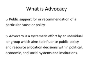What is Advocacy
o Public support for or recommendation of a
particular cause or policy.

o Advocacy is a systematic effort by an individual
or group which aims to influence public-policy
and resource allocation decisions within political,
economic, and social systems and institutions.
 