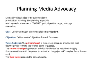 Planning Media Advocacy
Media advocacy needs to be based on solid
principals of planning. The planning approach
used by media advocates is "GOTME": goal, objective, target, message,
evaluation.

Goal : Understanding of a common ground is important.

Objectives: Define a set of objectives from all functions.

Target Audience: The primary target is the person, group or organization that
has the power to make the change being requested.
The secondary target is groups or individuals who can be mobilized to apply
Pressure on those with the power to make the change (an NGO may be. Ansar Burney
etc.).
The third target group is the general public.
 