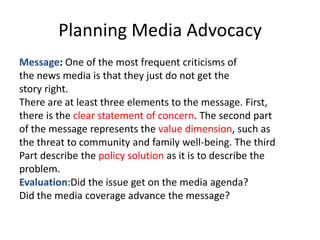 Planning Media Advocacy
Message: One of the most frequent criticisms of
the news media is that they just do not get the
story right.
There are at least three elements to the message. First,
there is the clear statement of concern. The second part
of the message represents the value dimension, such as
the threat to community and family well-being. The third
Part describe the policy solution as it is to describe the
problem.
Evaluation:Did the issue get on the media agenda?
Did the media coverage advance the message?
 