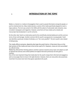 1.                               INTRODUCTION OF THE TOPIC



Media is a channel or a medium of propagation that is used to spread information among the people, or
just for entertainment etc. Mass media denotes a section of the media specifically designed to reach a
large audience. The term was coined in the 1920s with the advent of nationwide radio networks, mass-
circulation newspapers and magazines. However, some forms of mass media such as books and
manuscripts had already been in use for centuries.

On the other side, Youth is an alternative word to the scientifically-oriented adolescent and the common
terms of teen and teenager. Another common title for youth is young person or young people. Youth
also identifies a particular mindset of attitude, as in "He is very youthful". The term youth is also related
to being young.

The media affects everyone, depends what type the youth look at. A few teens focus on the
bad sections of the media and soon strive to be a part of it. However, many are not succumbed
to a life of crime.
Media has affected their thinking patterns and their opinions towards various topic and subjects as well
as opened new avenues and a whole plethora of subjects that were previously not even given a
mention.
One of the most important things that media does for the youth is keeps them informed and engaged as
well as encourages them to move in the right direction. However, there are many other who would also
insist that it has done more harm than good, especially to the youth.
 