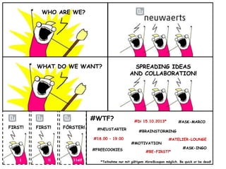 WHO ARE WE?

WHAT DO WE WANT?

#WTF?
FIRST!

FIRST!

FÖRSTER!

#NEUSTARTER
#18.00 – 19.00
#FREECOOKIES

1

!1

11elf

SPREADING IDEAS
AND COLLABORATION!

#Di 15.10.2013*

#ASK-MARCO

#BRAINSTORMING
#MOTIVATION

#ATELIER-LOUNGE

#BE-FIRST!*

#ASK-INGO

*Teilnahme nur mit gültigem Abreißcoupon möglich. Be quick or be dead!

 