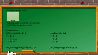 Penyelesaian :
Keliling persegi = 4 x S
K = 4 x S
= 4 x 5 cm
= 20 cm
Jadi, keliling persegi adalah 20 cm.
Luas Persegi = SxS
L = S x S
= 5 x 5
= 25 cm
Jadi, luas persegi adalah 25 cm.
5 cm
1. Perhatikan gambar berikut !
Sebuah persegi memiliki sisi 5 cm, tentukan
keliling dan luas bangun tersebut !
 