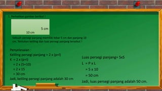Penyelesaian :
Keliling persegi panjang = 2 x (p+l)
K = 2 x (p+l)
= 2 x (5+10)
= 2 x 15
= 30 cm
Jadi, keliling persegi panjang adalah 30 cm
Luas persegi panjang= SxS
L = P x L
= 5 x 10
= 50 cm
Jadi, luas persegi panjang adalah 50 cm.
5 cm
10 cm
1. Perhatikan gambar berikut !
Sebuah persegi panjang memiliki lebar 5 cm dan panjang 10
cm. Tentukan keliling dan luas persegi panjang tersebut !
 
