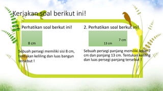 Kerjakan soal berikut ini!
1. Perhatikan soal berkut ini! 2. Perhatikan soal berkut ini!
Sebuah persegi panjang memiliki lebar 7
cm dan panjang 13 cm. Tentukan keliling
dan luas persegi panjang tersebut !
8 cm
Sebuah persegi memiliki sisi 8 cm,
tentukan keliling dan luas bangun
tersebut !
7 cm
13 cm
 