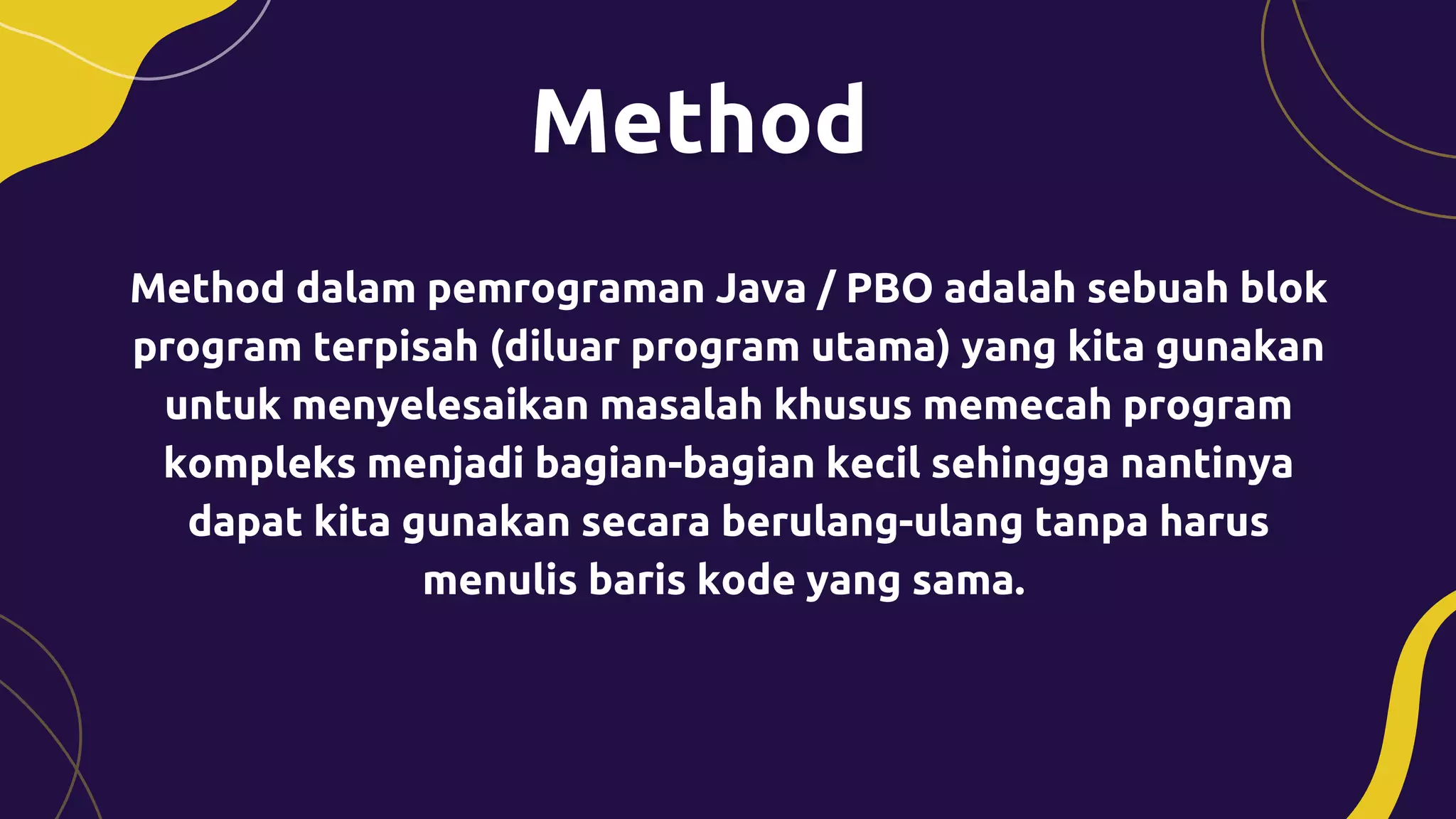 Method dalam pemrograman Java / PBO adalah sebuah blok
program terpisah (diluar program utama) yang kita gunakan
untuk menyelesaikan masalah khusus memecah program
kompleks menjadi bagian-bagian kecil sehingga nantinya
dapat kita gunakan secara berulang-ulang tanpa harus
menulis baris kode yang sama.
 