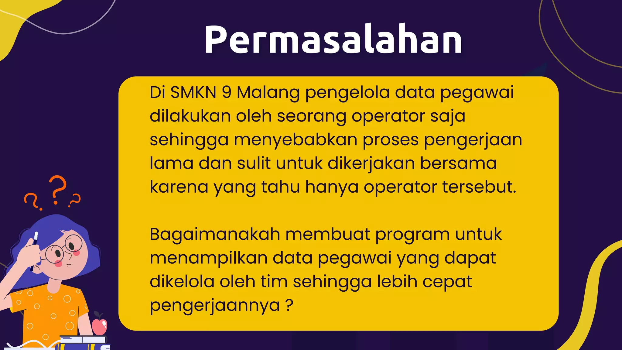 Di SMKN 9 Malang pengelola data pegawai
dilakukan oleh seorang operator saja
sehingga menyebabkan proses pengerjaan
lama dan sulit untuk dikerjakan bersama
karena yang tahu hanya operator tersebut.
Bagaimanakah membuat program untuk
menampilkan data pegawai yang dapat
dikelola oleh tim sehingga lebih cepat
pengerjaannya ?
 