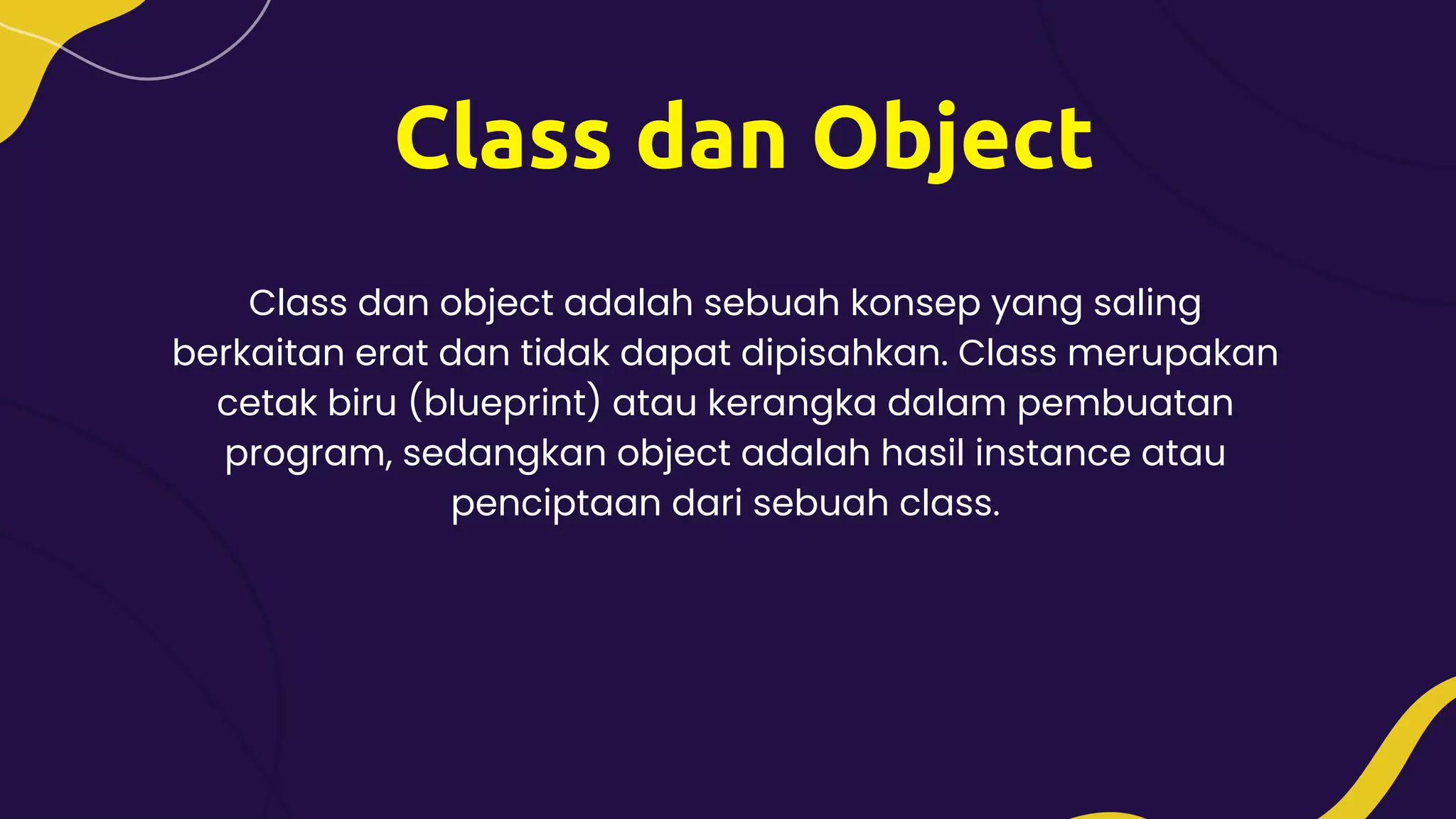 Class dan Object
Class dan object adalah sebuah konsep yang saling
berkaitan erat dan tidak dapat dipisahkan. Class merupakan
cetak biru (blueprint) atau kerangka dalam pembuatan
program, sedangkan object adalah hasil instance atau
penciptaan dari sebuah class.
 