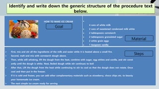 Identify and write down the generic structure of the procedure text
below.
HOW TO MAKE ICE CREAM 
4 cans of white milk
 2 cans of sweetened condensed milk white
 2 tablespoons cornstarch
 2 tablespoons granulated sugar
 2 white grain eggs
 1 teaspoon vanilla
 First, mix and stir all the ingredients of the milk and water while it is heated above a small fire.
 Second, melt and mix with cornstarch dough above.
 Then, while still whisking, lift the dough from the heat, combine with sugar, egg whites and vanilla, and stir const
antly until the dough is white. Next, Boiled dough while stir continues to boil
 After that, Lift the dough from the heat while continuing to stir to cool so that the dough does not rotate. Once
cool and then put in the freezer.
 If it is cold and frozen, you can add other complementary materials such as strawberry, choco chips etc. to beauty
your homemade ice cream.
 The next simple ice cream ready for serving
Goal
Material
Steps
 