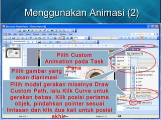 Pilih gambar yang
akan dianimasi
Klik tombol Play untuk
melihat hasil animasi
Pilih Custom
Animation pada Task
Pane
Klik Add Effect, kemudian
pilih Motion Paths jika ingin
memindahkan objek
Menggunakan Animasi (2)Menggunakan Animasi (2)
Pilih model gerakan misalnya Draw
Custom Path, lalu Klik Curve untuk
gerakan bebas. Klik posisi pertama
objek, pindahkan pointer sesuai
lintasan dan klik dua kali untuk posisi
akhir
 