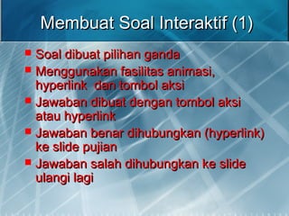 Membuat Soal Interaktif (1)Membuat Soal Interaktif (1)
 Soal dibuat pilihan gandaSoal dibuat pilihan ganda
 Menggunakan fasilitas animasi,Menggunakan fasilitas animasi,
hyperlink dan tombol aksihyperlink dan tombol aksi
 Jawaban dibuat dengan tombol aksiJawaban dibuat dengan tombol aksi
atau hyperlinkatau hyperlink
 Jawaban benar dihubungkan (hyperlink)Jawaban benar dihubungkan (hyperlink)
ke slide pujianke slide pujian
 Jawaban salah dihubungkan ke slideJawaban salah dihubungkan ke slide
ulangi lagiulangi lagi
 